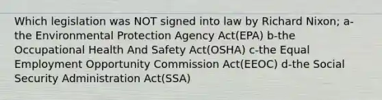 Which legislation was NOT signed into law by Richard Nixon; a-the Environmental Protection Agency Act(EPA) b-the Occupational Health And Safety Act(OSHA) c-the Equal Employment Opportunity Commission Act(EEOC) d-the Social Security Administration Act(SSA)