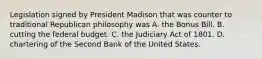 Legislation signed by President Madison that was counter to traditional Republican philosophy was A. the Bonus Bill. B. cutting the federal budget. C. the Judiciary Act of 1801. D. chartering of the Second Bank of the United States.