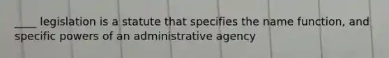 ____ legislation is a statute that specifies the name function, and specific powers of an administrative agency