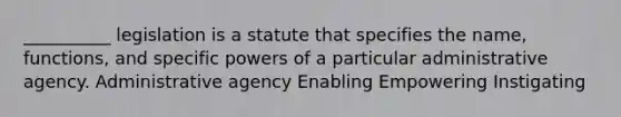 __________ legislation is a statute that specifies the name, functions, and specific powers of a particular administrative agency. Administrative agency Enabling Empowering Instigating