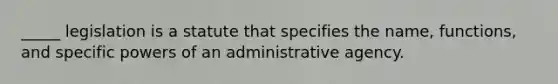 _____ legislation is a statute that specifies the name, functions, and specific powers of an administrative agency.