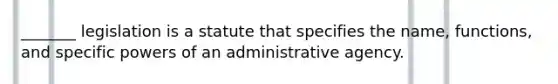 _______ legislation is a statute that specifies the name, functions, and specific powers of an administrative agency.