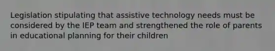 Legislation stipulating that assistive technology needs must be considered by the IEP team and strengthened the role of parents in educational planning for their children