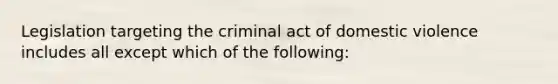 Legislation targeting the criminal act of domestic violence includes all except which of the following: