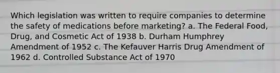 Which legislation was written to require companies to determine the safety of medications before marketing? a. The Federal Food, Drug, and Cosmetic Act of 1938 b. Durham Humphrey Amendment of 1952 c. The Kefauver Harris Drug Amendment of 1962 d. Controlled Substance Act of 1970