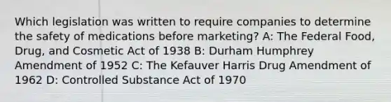 Which legislation was written to require companies to determine the safety of medications before marketing? A: The Federal Food, Drug, and Cosmetic Act of 1938 B: Durham Humphrey Amendment of 1952 C: The Kefauver Harris Drug Amendment of 1962 D: Controlled Substance Act of 1970