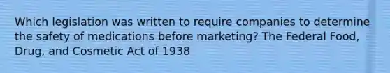 Which legislation was written to require companies to determine the safety of medications before marketing? The Federal Food, Drug, and Cosmetic Act of 1938