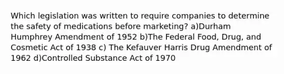 Which legislation was written to require companies to determine the safety of medications before marketing? a)Durham Humphrey Amendment of 1952 b)The Federal Food, Drug, and Cosmetic Act of 1938 c) The Kefauver Harris Drug Amendment of 1962 d)Controlled Substance Act of 1970