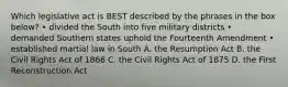 Which legislative act is BEST described by the phrases in the box below? • divided the South into five military districts • demanded Southern states uphold the Fourteenth Amendment • established martial law in South A. the Resumption Act B. the Civil Rights Act of 1866 C. the Civil Rights Act of 1875 D. the First Reconstruction Act