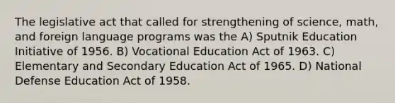 The legislative act that called for strengthening of science, math, and foreign language programs was the A) Sputnik Education Initiative of 1956. B) Vocational Education Act of 1963. C) Elementary and Secondary Education Act of 1965. D) National Defense Education Act of 1958.