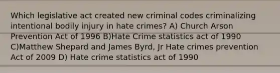 Which legislative act created new criminal codes criminalizing intentional bodily injury in hate crimes? A) Church Arson Prevention Act of 1996 B)Hate Crime statistics act of 1990 C)Matthew Shepard and James Byrd, Jr Hate crimes prevention Act of 2009 D) Hate crime statistics act of 1990