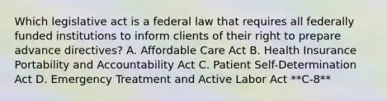 Which legislative act is a federal law that requires all federally funded institutions to inform clients of their right to prepare advance directives? A. Affordable Care Act B. Health Insurance Portability and Accountability Act C. Patient Self-Determination Act D. Emergency Treatment and Active Labor Act **C-8**