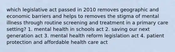 which legislative act passed in 2010 removes geographic and economic barriers and helps to removes the stigma of mental illness through routine screening and treatment in a primary care setting? 1. mental health in schools act 2. saving our next generation act 3. mental health reform legislation act 4. patient protection and affordable health care act