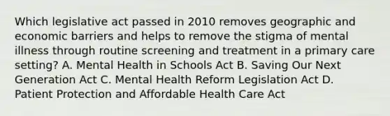 Which legislative act passed in 2010 removes geographic and economic barriers and helps to remove the stigma of mental illness through routine screening and treatment in a primary care setting? A. Mental Health in Schools Act B. Saving Our Next Generation Act C. Mental Health Reform Legislation Act D. Patient Protection and Affordable Health Care Act