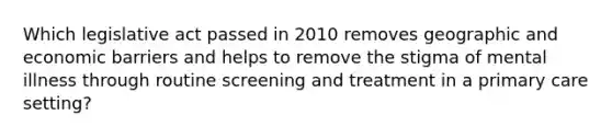 Which legislative act passed in 2010 removes geographic and economic barriers and helps to remove the stigma of mental illness through routine screening and treatment in a primary care setting?