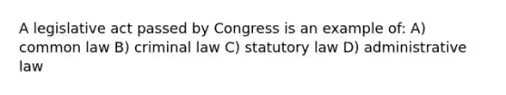 A legislative act passed by Congress is an example of: A) common law B) criminal law C) statutory law D) administrative law