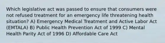 Which legislative act was passed to ensure that consumers were not refused treatment for an emergency life threatening health situation? A) Emergency Medical Treatment and Active Labor Act (EMTALA) B) Public Health Prevention Act of 1999 C) Mental Health Parity Act of 1996 D) Affordable Care Act