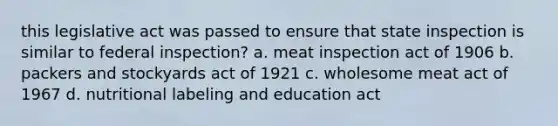 this legislative act was passed to ensure that state inspection is similar to federal inspection? a. meat inspection act of 1906 b. packers and stockyards act of 1921 c. wholesome meat act of 1967 d. nutritional labeling and education act