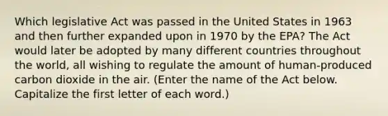 Which legislative Act was passed in the United States in 1963 and then further expanded upon in 1970 by the EPA? The Act would later be adopted by many different countries throughout the world, all wishing to regulate the amount of human-produced carbon dioxide in the air. (Enter the name of the Act below. Capitalize the first letter of each word.)