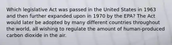 Which legislative Act was passed in the United States in 1963 and then further expanded upon in 1970 by the EPA? The Act would later be adopted by many different countries throughout the world, all wishing to regulate the amount of human-produced carbon dioxide in the air.