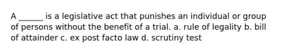 A ______ is a legislative act that punishes an individual or group of persons without the benefit of a trial. a. rule of legality b. bill of attainder c. ex post facto law d. scrutiny test