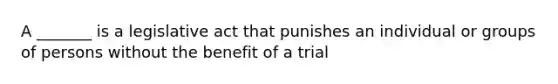 A _______ is a legislative act that punishes an individual or groups of persons without the benefit of a trial