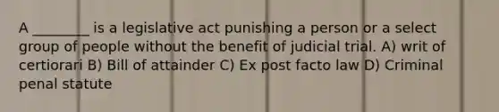 A ________ is a legislative act punishing a person or a select group of people without the benefit of judicial trial. A) writ of certiorari B) Bill of attainder C) Ex post facto law D) Criminal penal statute