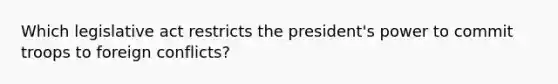 Which legislative act restricts the president's power to commit troops to foreign conflicts?