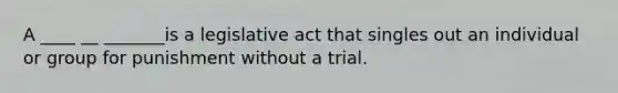 A ____ __ _______is a legislative act that singles out an individual or group for punishment without a trial.