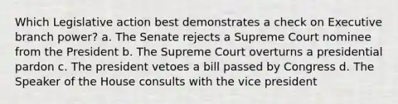 Which Legislative action best demonstrates a check on Executive branch power? a. The Senate rejects a Supreme Court nominee from the President b. The Supreme Court overturns a presidential pardon c. The president vetoes a bill passed by Congress d. The Speaker of the House consults with the vice president