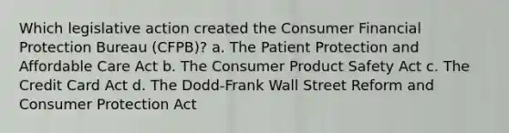 Which legislative action created the Consumer Financial Protection Bureau (CFPB)? a. The Patient Protection and Affordable Care Act b. The Consumer Product Safety Act c. The Credit Card Act d. The Dodd-Frank Wall Street Reform and Consumer Protection Act