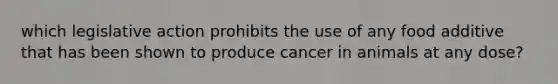 which legislative action prohibits the use of any food additive that has been shown to produce cancer in animals at any dose?