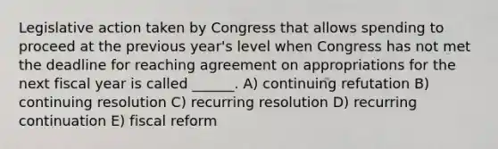 Legislative action taken by Congress that allows spending to proceed at the previous year's level when Congress has not met the deadline for reaching agreement on appropriations for the next fiscal year is called ______. A) continuing refutation B) continuing resolution C) recurring resolution D) recurring continuation E) fiscal reform