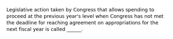 Legislative action taken by Congress that allows spending to proceed at the previous year's level when Congress has not met the deadline for reaching agreement on appropriations for the next fiscal year is called ______.