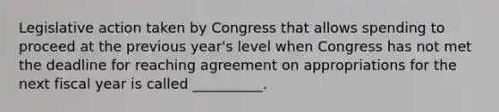 Legislative action taken by Congress that allows spending to proceed at the previous year's level when Congress has not met the deadline for reaching agreement on appropriations for the next fiscal year is called __________.