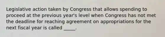 Legislative action taken by Congress that allows spending to proceed at the previous year's level when Congress has not met the deadline for reaching agreement on appropriations for the next fiscal year is called _____.