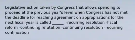 Legislative action taken by Congress that allows spending to proceed at the previous year's level when Congress has not met the deadline for reaching agreement on appropriations for the next fiscal year is called ______. -recurring resolution -fiscal reform -continuing refutation -continuing resolution -recurring continuation