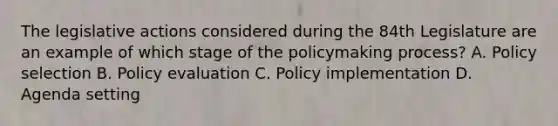 The legislative actions considered during the 84th Legislature are an example of which stage of the policymaking process? A. Policy selection B. Policy evaluation C. Policy implementation D. Agenda setting