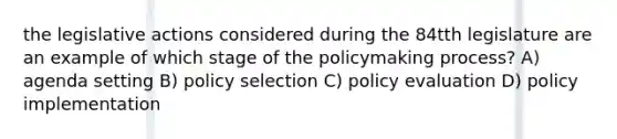 the legislative actions considered during the 84tth legislature are an example of which stage of <a href='https://www.questionai.com/knowledge/kIqvHwbzML-the-policymaking-process' class='anchor-knowledge'>the policymaking process</a>? A) agenda setting B) policy selection C) policy evaluation D) <a href='https://www.questionai.com/knowledge/kFc2aNiOYR-policy-implementation' class='anchor-knowledge'>policy implementation</a>