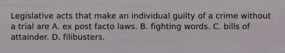 Legislative acts that make an individual guilty of a crime without a trial are A. ex post facto laws. B. fighting words. C. bills of attainder. D. filibusters.