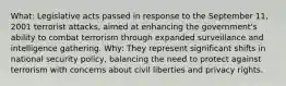 What: Legislative acts passed in response to the September 11, 2001 terrorist attacks, aimed at enhancing the government's ability to combat terrorism through expanded surveillance and intelligence gathering. Why: They represent significant shifts in national security policy, balancing the need to protect against terrorism with concerns about civil liberties and privacy rights.