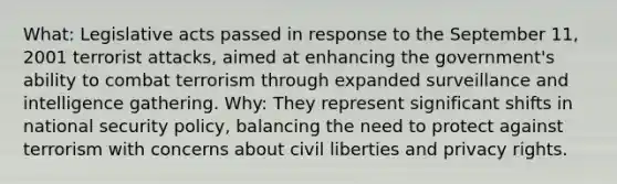 What: Legislative acts passed in response to the September 11, 2001 terrorist attacks, aimed at enhancing the government's ability to combat terrorism through expanded surveillance and intelligence gathering. Why: They represent significant shifts in national security policy, balancing the need to protect against terrorism with concerns about civil liberties and privacy rights.