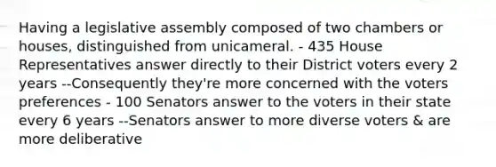 Having a legislative assembly composed of two chambers or houses, distinguished from unicameral. - 435 House Representatives answer directly to their District voters every 2 years --Consequently they're more concerned with the voters preferences - 100 Senators answer to the voters in their state every 6 years --Senators answer to more diverse voters & are more deliberative