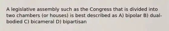 A legislative assembly such as the Congress that is divided into two chambers (or houses) is best described as A) bipolar B) dual-bodied C) bicameral D) bipartisan