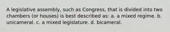 A legislative assembly, such as Congress, that is divided into two chambers (or houses) is best described as: a. a mixed regime. b. unicameral. c. a mixed legislature. d. bicameral.