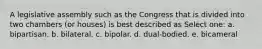 A legislative assembly such as the Congress that is divided into two chambers (or houses) is best described as Select one: a. bipartisan. b. bilateral. c. bipolar. d. dual-bodied. e. bicameral