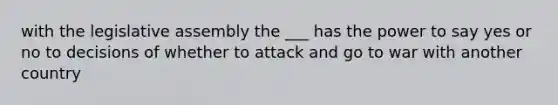 with the legislative assembly the ___ has the power to say yes or no to decisions of whether to attack and go to war with another country