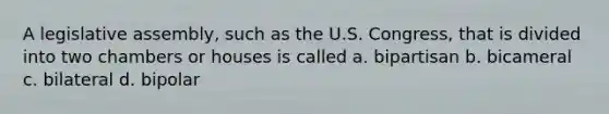 A legislative assembly, such as the U.S. Congress, that is divided into two chambers or houses is called a. bipartisan b. bicameral c. bilateral d. bipolar