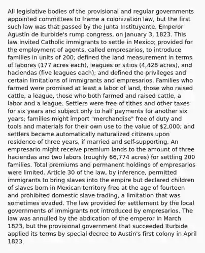 All legislative bodies of the provisional and regular governments appointed committees to frame a colonization law, but the first such law was that passed by the Junta Instituyente, Emperor Agustín de Iturbide's rump congress, on January 3, 1823. This law invited Catholic immigrants to settle in Mexico; provided for the employment of agents, called empresarios, to introduce families in units of 200; defined the land measurement in terms of labores (177 acres each), leagues or sitios (4,428 acres), and haciendas (five leagues each); and defined the privileges and certain limitations of immigrants and empresarios. Families who farmed were promised at least a labor of land, those who raised cattle, a league, those who both farmed and raised cattle, a labor and a league. Settlers were free of tithes and other taxes for six years and subject only to half payments for another six years; families might import "merchandise" free of duty and tools and materials for their own use to the value of 2,000; and settlers became automatically naturalized citizens upon residence of three years, if married and self-supporting. An empresario might receive premium lands to the amount of three haciendas and two labors (roughly 66,774 acres) for settling 200 families. Total premiums and permanent holdings of empresarios were limited. Article 30 of the law, by inference, permitted immigrants to bring slaves into the empire but declared children of slaves born in Mexican territory free at the age of fourteen and prohibited domestic slave trading, a limitation that was sometimes evaded. The law provided for settlement by the local governments of immigrants not introduced by empresarios. The law was annulled by the abdication of the emperor in March 1823, but the provisional government that succeeded Iturbide applied its terms by special decree to Austin's first colony in April 1823.