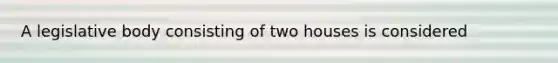 A legislative body consisting of two houses is considered